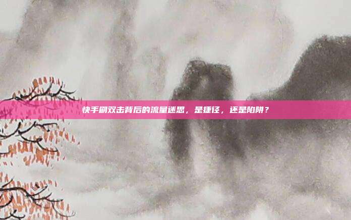 快手刷双击背后的流量迷思，是捷径，还是陷阱？