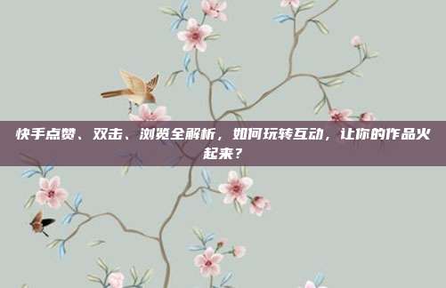 快手点赞、双击、浏览全解析，如何玩转互动，让你的作品火起来？