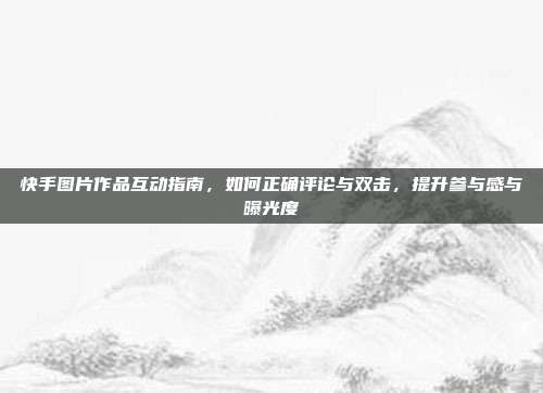 快手图片作品互动指南,如何正确评论与双击,提升参与感与曝光度