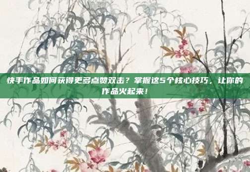 快手作品如何获得更多点赞双击?掌握这5个核心技巧,让你的作品火起来!