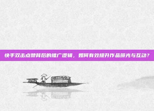 快手双击点赞背后的推广逻辑,如何有效提升作品曝光与互动?