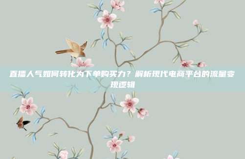 直播人气如何转化为下单购买力？解析现代电商平台的流量变现逻辑