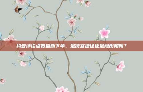 抖音评论点赞自助下单,是便宜捷径还是隐形陷阱?