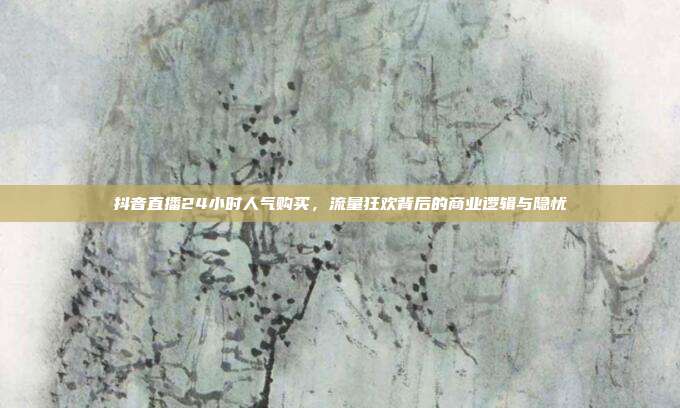 抖音直播24小时人气购买，流量狂欢背后的商业逻辑与隐忧