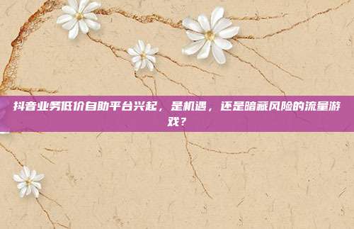 抖音业务低价自助平台兴起，是机遇，还是暗藏风险的流量游戏？