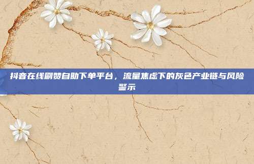 抖音在线刷赞自助下单平台，流量焦虑下的灰色产业链与风险警示