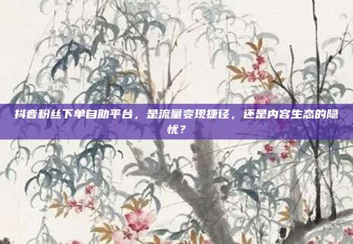 抖音粉丝下单自助平台，是流量变现捷径，还是内容生态的隐忧？