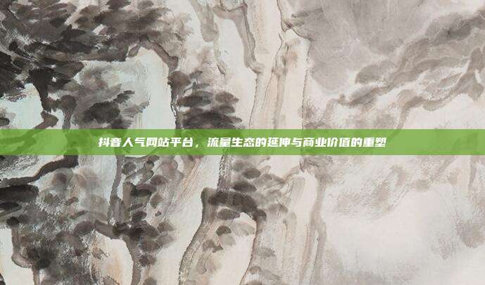 抖音人气网站平台，流量生态的延伸与商业价值的重塑