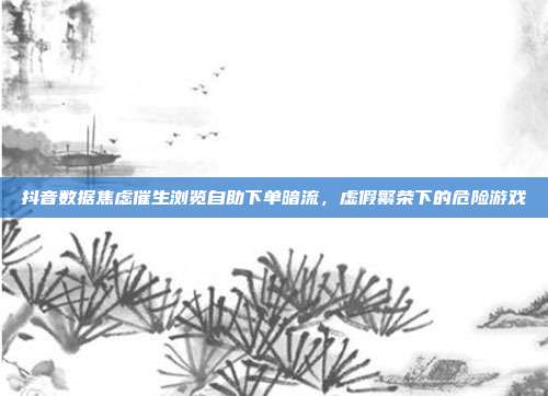 抖音数据焦虑催生浏览自助下单暗流，虚假繁荣下的危险游戏