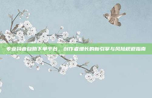 专业抖音自助下单平台,创作者增长的新引擎与风险规避指南