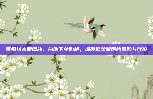 警惕抖音刷播放、自助下单陷阱,虚假繁荣背后的风险与代价