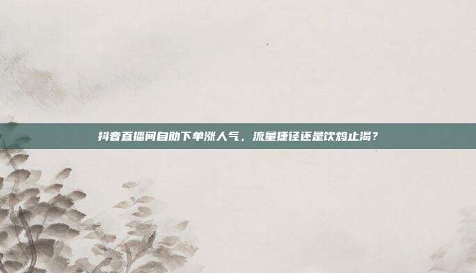 抖音直播间自助下单涨人气，流量捷径还是饮鸩止渴？