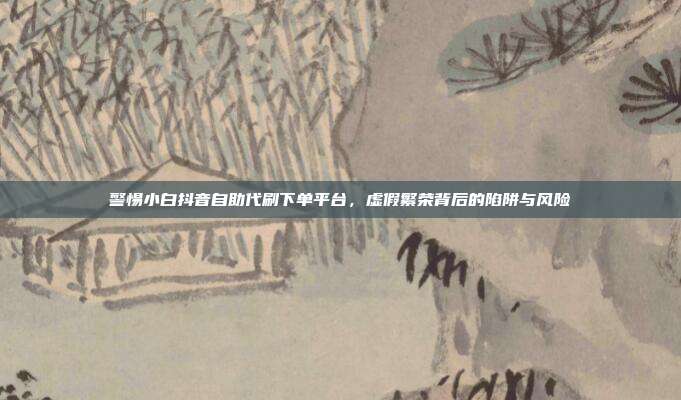 警惕小白抖音自助代刷下单平台，虚假繁荣背后的陷阱与风险