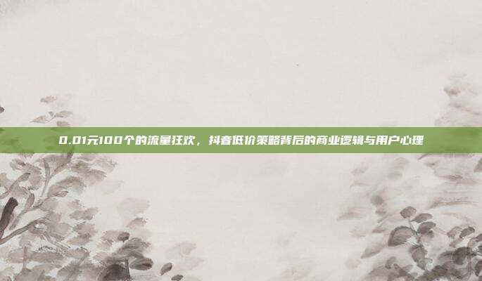0.01元100个的流量狂欢,抖音低价策略背后的商业逻辑与用户心理