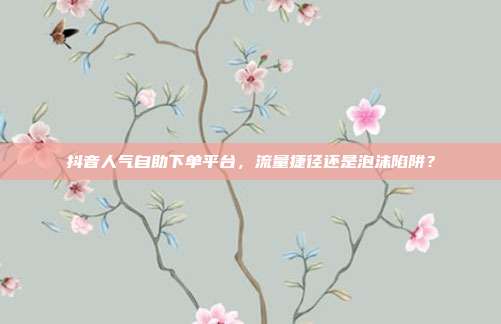 抖音人气自助下单平台，流量捷径还是泡沫陷阱？