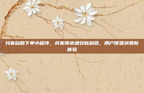抖音自助下单小程序，商家降本增效新利器，用户便捷消费新体验