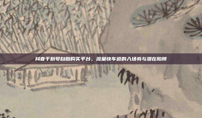 抖音千粉号自助购买平台，流量快车道的入场券与潜在陷阱