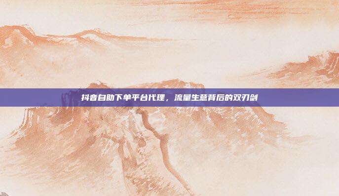 抖音自助下单平台代理，流量生意背后的双刃剑
