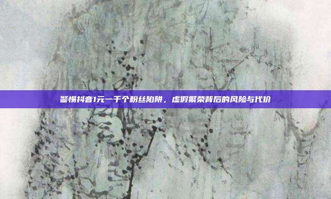 警惕抖音1元一千个粉丝陷阱，虚假繁荣背后的风险与代价