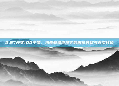 0.67元买100个赞,抖音数据泡沫下的廉价狂欢与真实代价