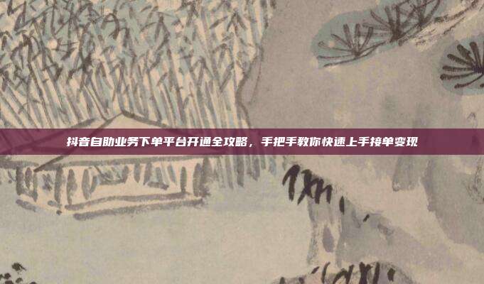 抖音自助业务下单平台开通全攻略，手把手教你快速上手接单变现