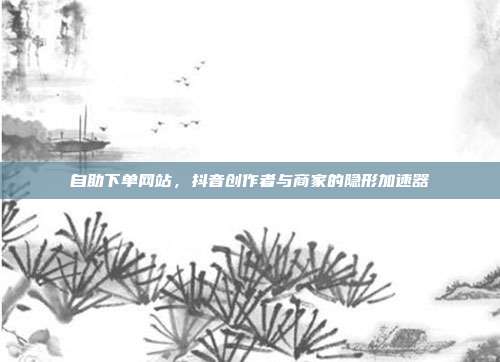 自助下单网站，抖音创作者与商家的隐形加速器