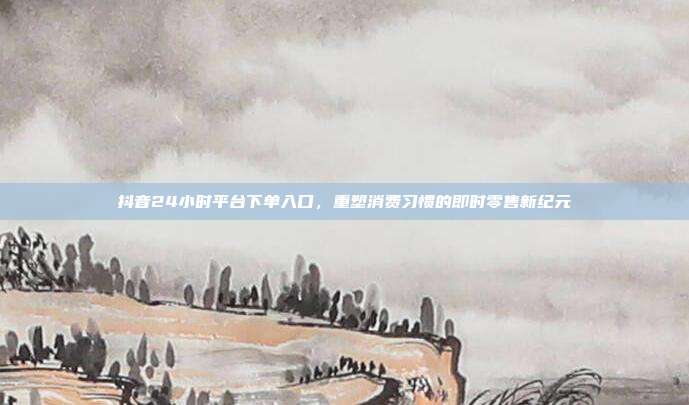 抖音24小时平台下单入口，重塑消费习惯的即时零售新纪元