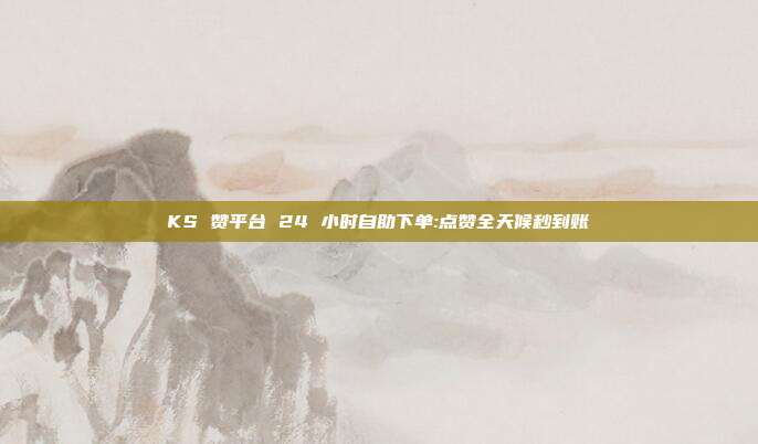 KS 赞平台 24 小时自助下单:点赞全天候秒到账