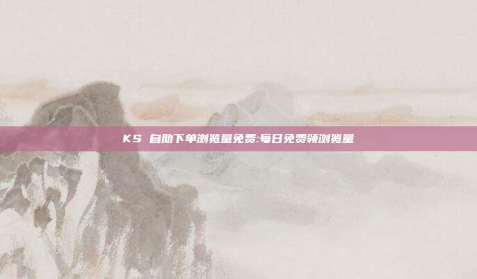 KS 自助下单浏览量免费:每日免费领浏览量