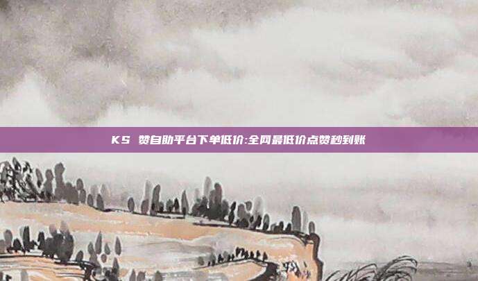 KS 赞自助平台下单低价:全网最低价点赞秒到账