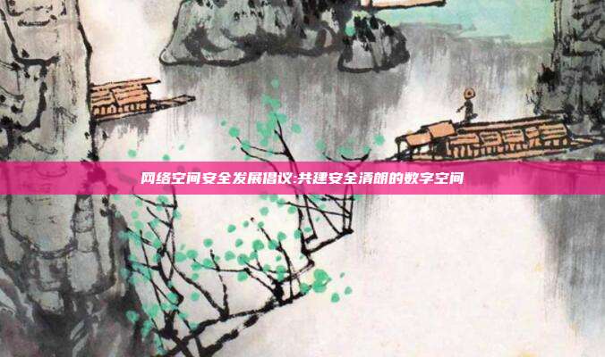 网络空间安全发展倡议:共建安全清朗的数字空间