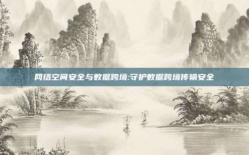 网络空间安全与数据跨境:守护数据跨境传输安全