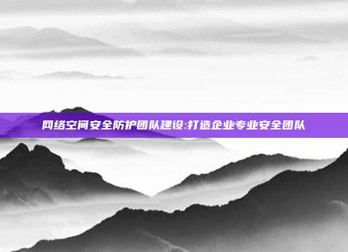 网络空间安全防护团队建设:打造企业专业安全团队