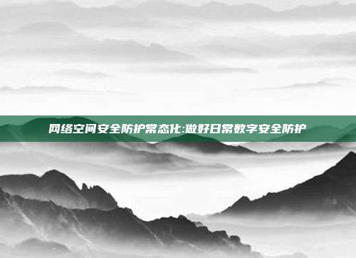 网络空间安全防护常态化:做好日常数字安全防护