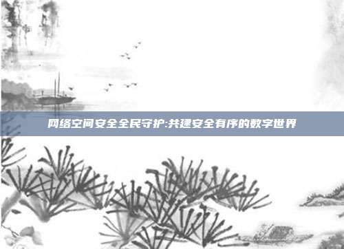 网络空间安全全民守护:共建安全有序的数字世界