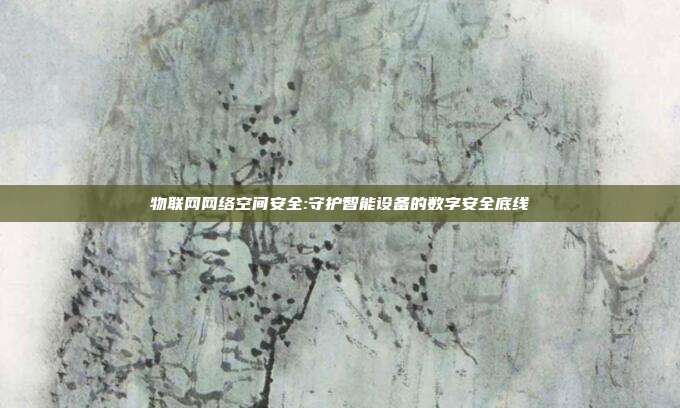 物联网网络空间安全:守护智能设备的数字安全底线