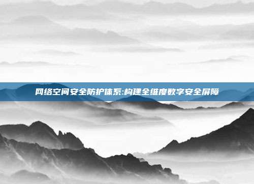 网络空间安全防护体系:构建全维度数字安全屏障