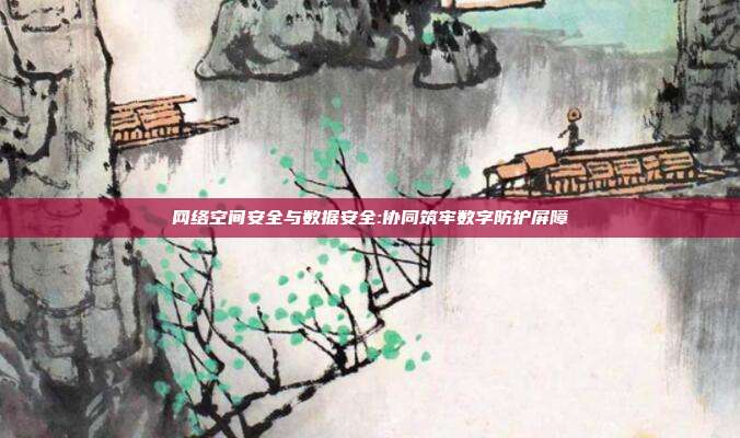 网络空间安全与数据安全:协同筑牢数字防护屏障