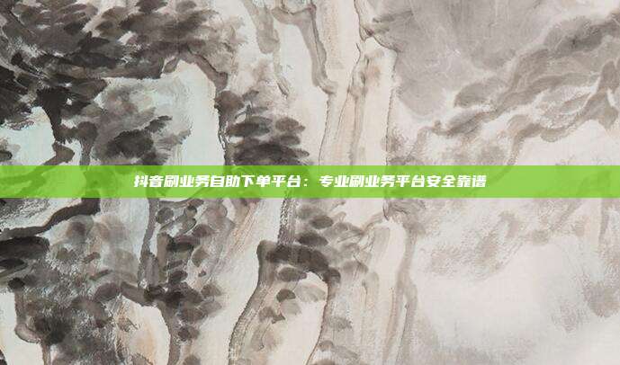 抖音刷业务自助下单平台：专业刷业务平台安全靠谱