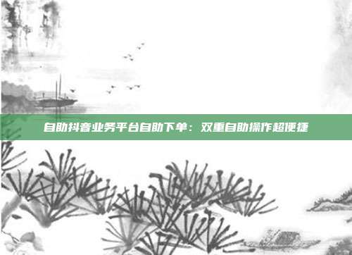 自助抖音业务平台自助下单：双重自助操作超便捷