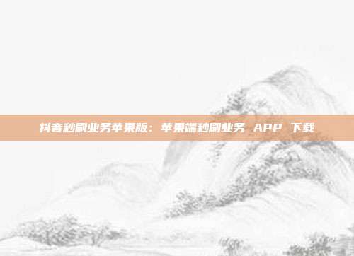 抖音秒刷业务苹果版：苹果端秒刷业务 APP 下载