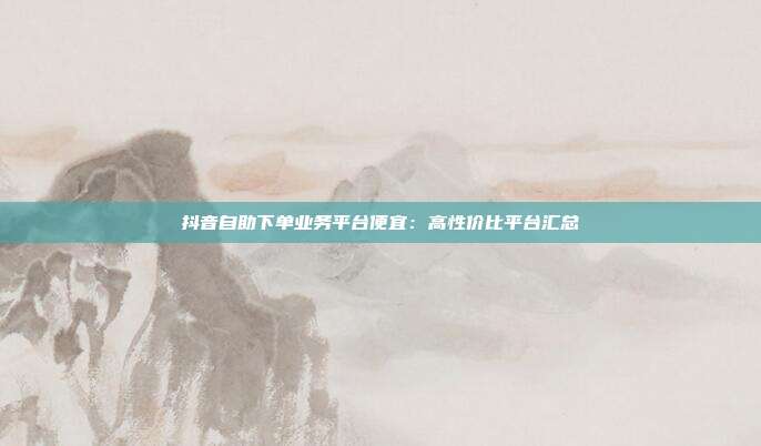 抖音自助下单业务平台便宜：高性价比平台汇总