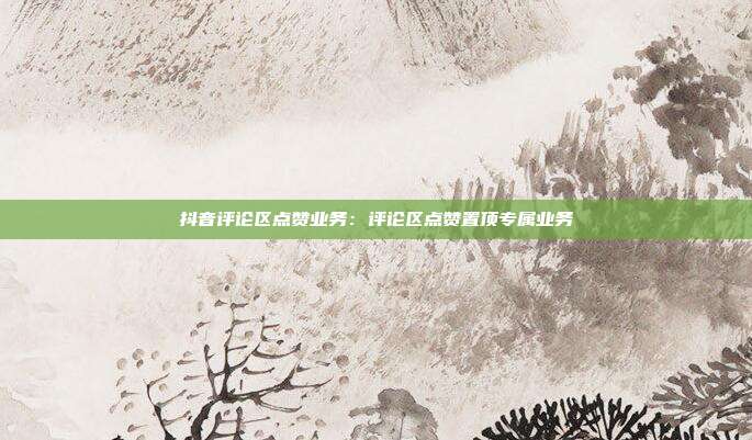 抖音评论区点赞业务：评论区点赞置顶专属业务