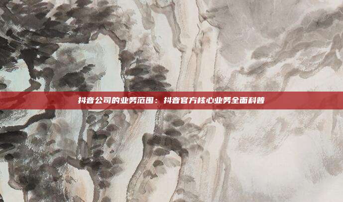 抖音公司的业务范围：抖音官方核心业务全面科普