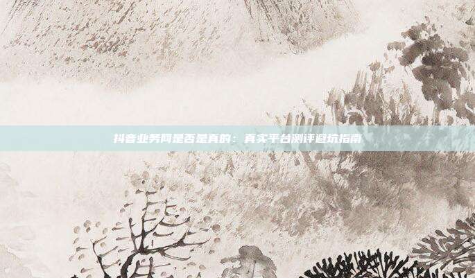 抖音业务网是否是真的：真实平台测评避坑指南