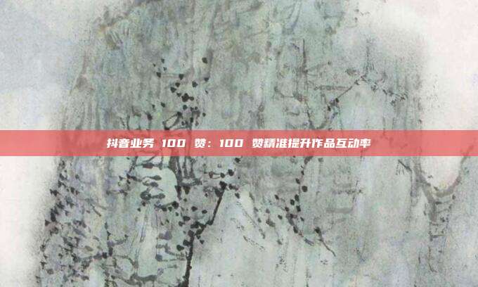 抖音业务 100 赞：100 赞精准提升作品互动率