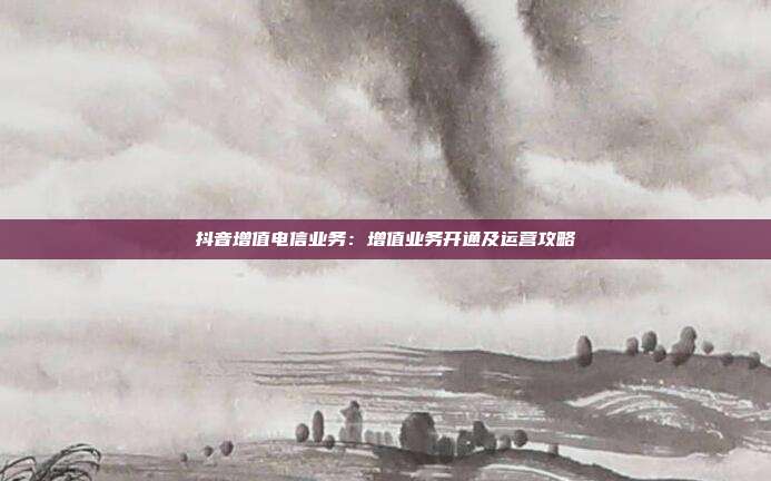 抖音增值电信业务：增值业务开通及运营攻略