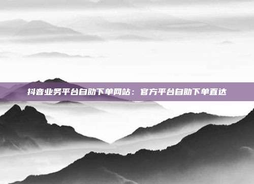 抖音业务平台自助下单网站：官方平台自助下单直达