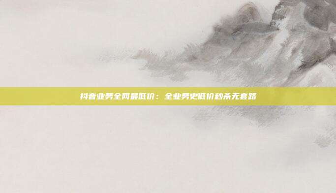 抖音业务全网最低价：全业务史低价秒杀无套路