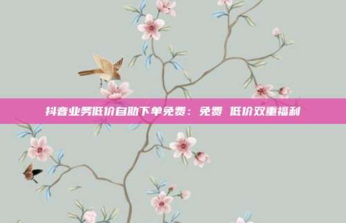 抖音业务低价自助下单免费：免费 低价双重福利